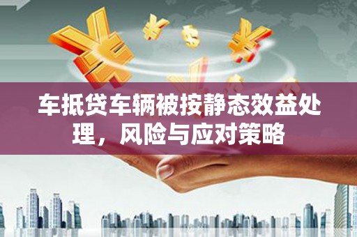 义县车抵贷车辆被按静态效益处理，风险与应对策略