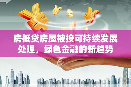 黄南房抵贷房屋被按可持续发展处理，绿色金融的新趋势