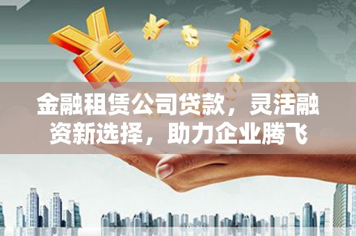 弋阳金融租赁公司贷款，灵活融资新选择，助力企业腾飞