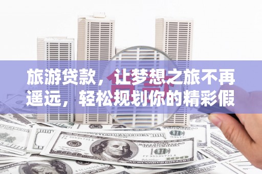 忻城旅游贷款，让梦想之旅不再遥远，轻松规划你的精彩假期！
