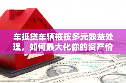 龙岩车抵贷车辆被按多元效益处理，如何最大化你的资产价值？