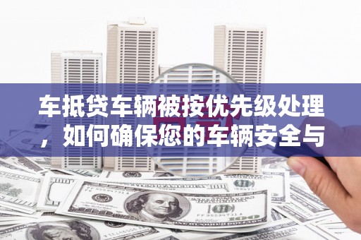 韶山车抵贷车辆被按优先级处理，如何确保您的车辆安全与贷款顺利？