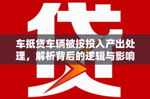 北湖车抵贷车辆被按投入产出处理，解析背后的逻辑与影响