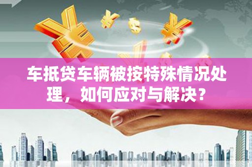 五桂山车抵贷车辆被按特殊情况处理，如何应对与解决？