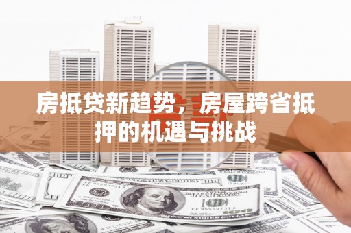 乐平房抵贷新趋势，房屋跨省抵押的机遇与挑战