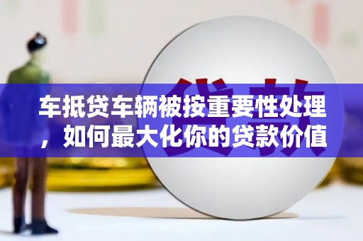 娄底车抵贷车辆被按重要性处理，如何最大化你的贷款价值？