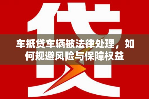 望牛墩车抵贷车辆被法律处理，如何规避风险与保障权益