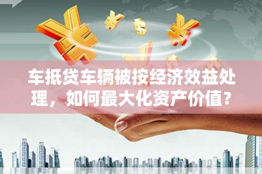 西林车抵贷车辆被按经济效益处理，如何最大化资产价值？