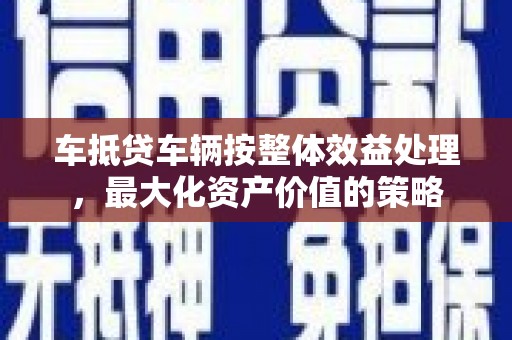 灌云车抵贷车辆按整体效益处理，最大化资产价值的策略