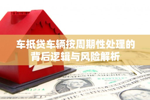 员林车抵贷车辆按周期性处理的背后逻辑与风险解析