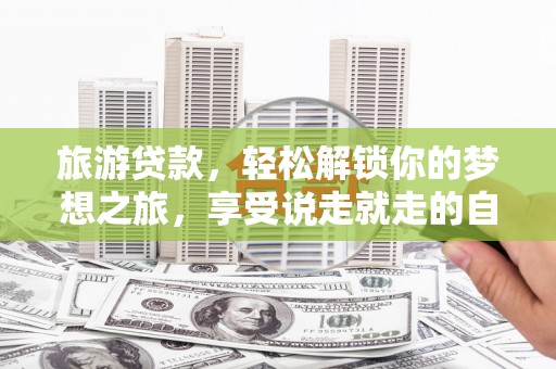 广昌旅游贷款，轻松解锁你的梦想之旅，享受说走就走的自由