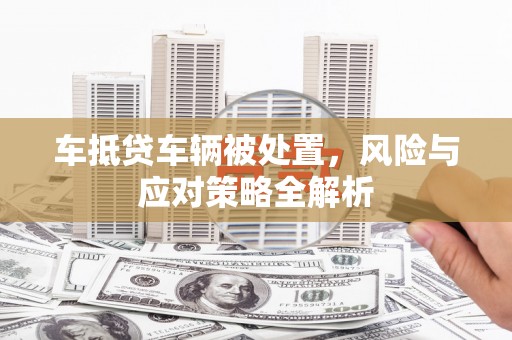 范县车抵贷车辆被处置，风险与应对策略全解析