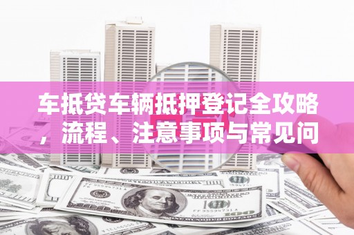 行唐车抵贷车辆抵押登记全攻略，流程、注意事项与常见问题解析