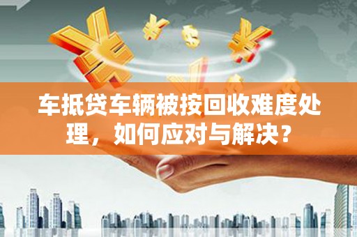 任城车抵贷车辆被按回收难度处理，如何应对与解决？