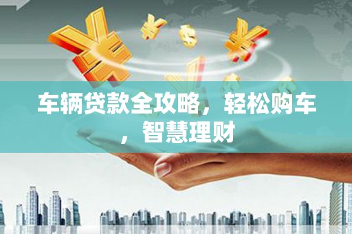 麻阳车辆贷款全攻略，轻松购车，智慧理财