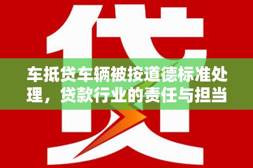 振兴车抵贷车辆被按道德标准处理，贷款行业的责任与担当