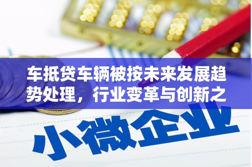 上犹车抵贷车辆被按未来发展趋势处理，行业变革与创新之路