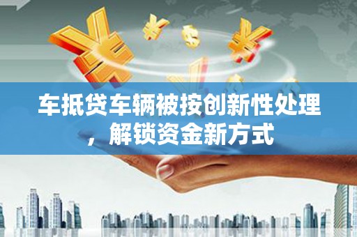 正安车抵贷车辆被按创新性处理，解锁资金新方式