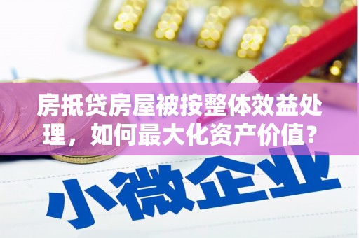 清涧房抵贷房屋被按整体效益处理，如何最大化资产价值？