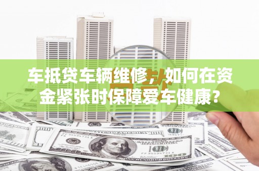 弓长岭车抵贷车辆维修，如何在资金紧张时保障爱车健康？