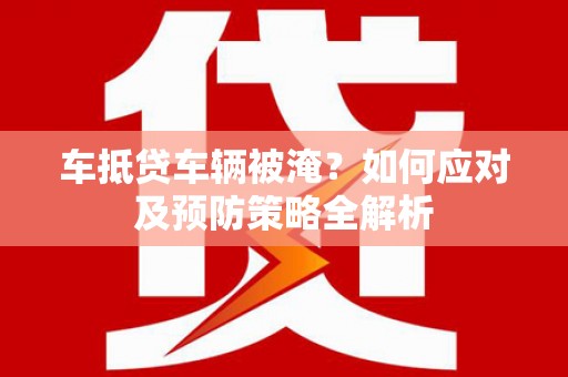 弓长岭车抵贷车辆被淹？如何应对及预防策略全解析