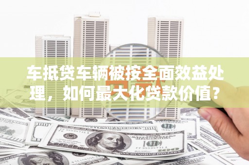循化车抵贷车辆被按全面效益处理，如何最大化贷款价值？