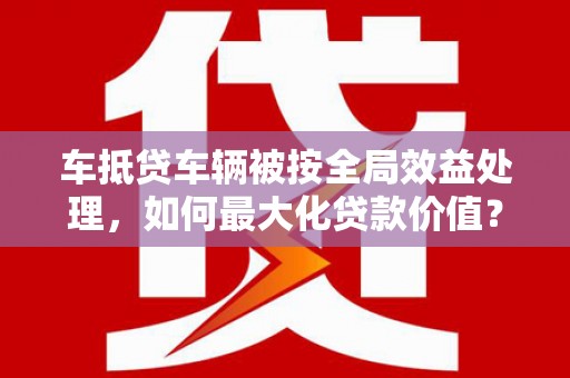 张家川车抵贷车辆被按全局效益处理，如何最大化贷款价值？