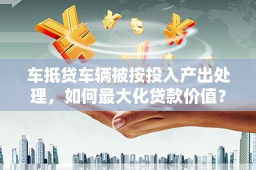 喀什车抵贷车辆被按投入产出处理，如何最大化贷款价值？