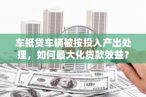 武平车抵贷车辆被按投入产出处理，如何最大化贷款效益？