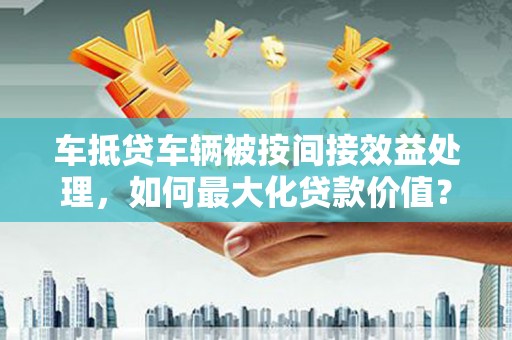 罗庄车抵贷车辆被按间接效益处理，如何最大化贷款价值？
