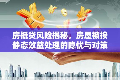 古城房抵贷风险揭秘，房屋被按静态效益处理的隐忧与对策