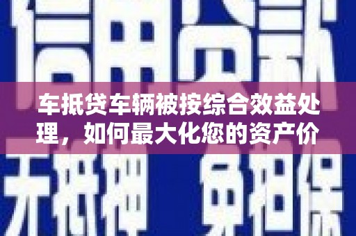 东至车抵贷车辆被按综合效益处理，如何最大化您的资产价值？
