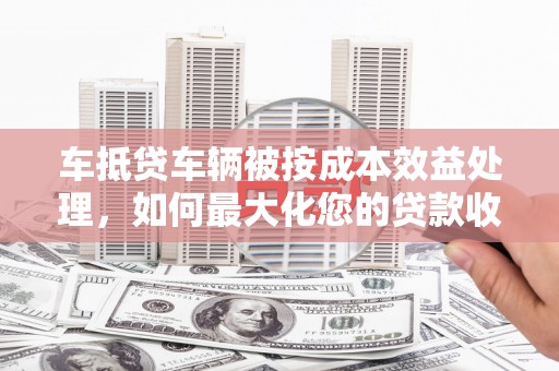 鹰潭车抵贷车辆被按成本效益处理，如何最大化您的贷款收益？