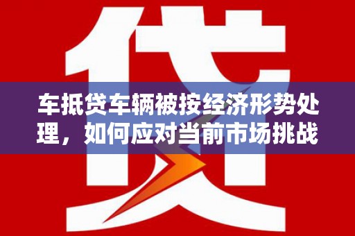 理塘车抵贷车辆被按经济形势处理，如何应对当前市场挑战？