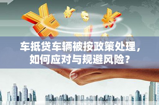 江州车抵贷车辆被按政策处理，如何应对与规避风险？