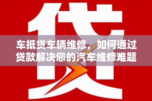 长安车抵贷车辆维修，如何通过贷款解决您的汽车维修难题？