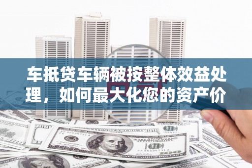 郸城车抵贷车辆被按整体效益处理，如何最大化您的资产价值？