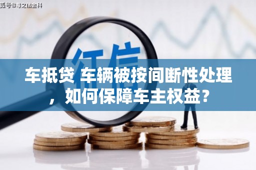 宜兰车抵贷 车辆被按间断性处理，如何保障车主权益？