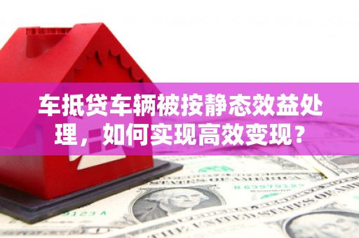 如东车抵贷车辆被按静态效益处理，如何实现高效变现？