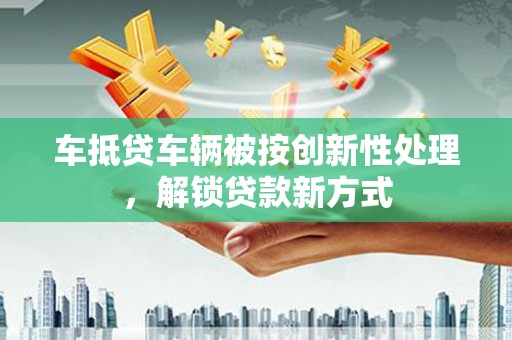 芒市车抵贷车辆被按创新性处理，解锁贷款新方式