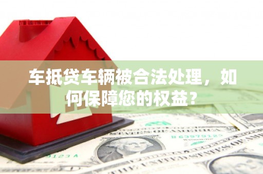 嵊州车抵贷车辆被合法处理，如何保障您的权益？