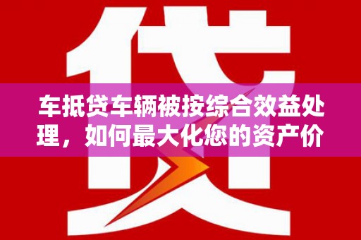 茌平车抵贷车辆被按综合效益处理，如何最大化您的资产价值？