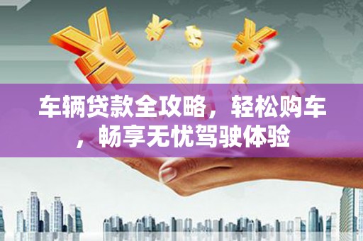 黄石港车辆贷款全攻略，轻松购车，畅享无忧驾驶体验