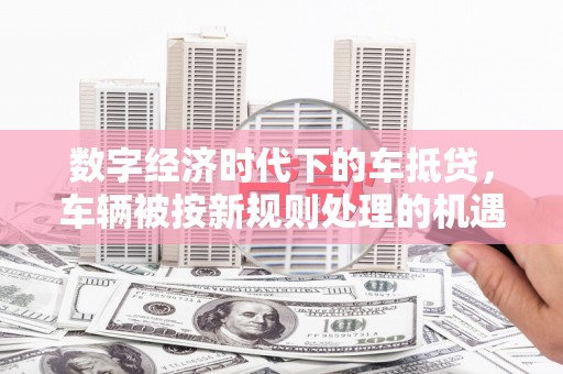 徽县数字经济时代下的车抵贷，车辆被按新规则处理的机遇与挑战