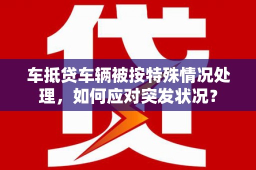井研车抵贷车辆被按特殊情况处理，如何应对突发状况？