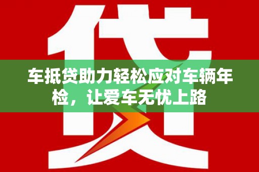 中国香港车抵贷助力轻松应对车辆年检，让爱车无忧上路