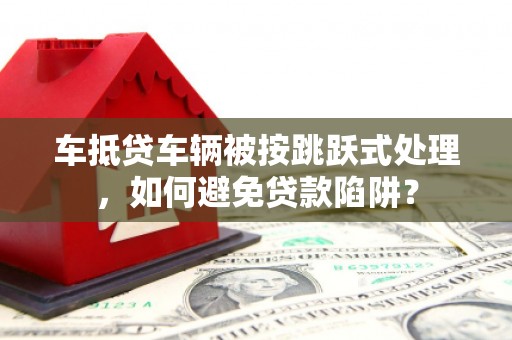 都江堰车抵贷车辆被按跳跃式处理，如何避免贷款陷阱？