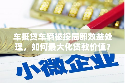 崇明车抵贷车辆被按局部效益处理，如何最大化贷款价值？