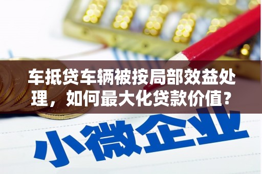 大岭山车抵贷车辆被按局部效益处理，如何最大化贷款价值？