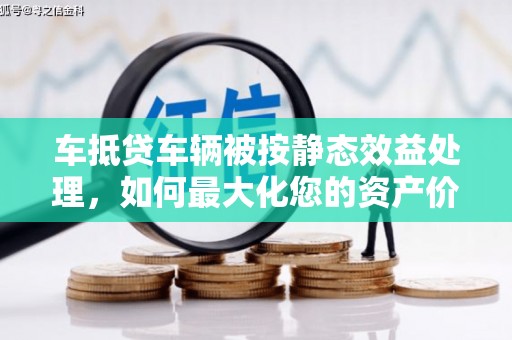 西秀车抵贷车辆被按静态效益处理，如何最大化您的资产价值？